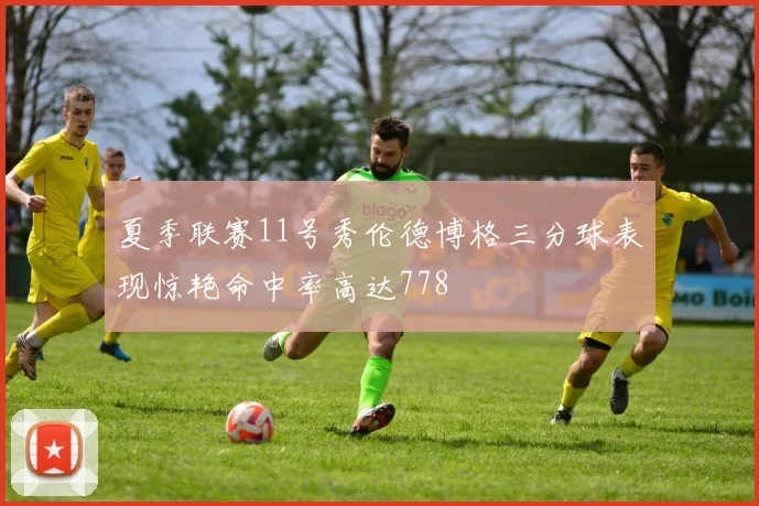 夏季联赛11号秀伦德博格三分球表现惊艳命中率高达778