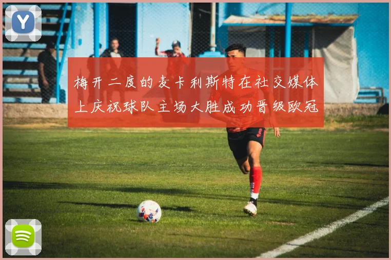 梅开二度的麦卡利斯特在社交媒体上庆祝球队主场大胜成功晋级欧冠16强