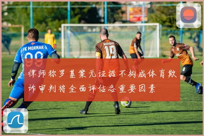 律师称罗基案无证据不构成体育欺诈审判将全面评估各重要因素