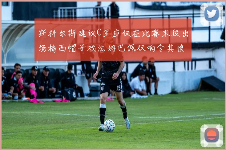 斯科尔斯建议C罗应仅在比赛末段出场梅西帽子戏法姆巴佩双响令其愤怒