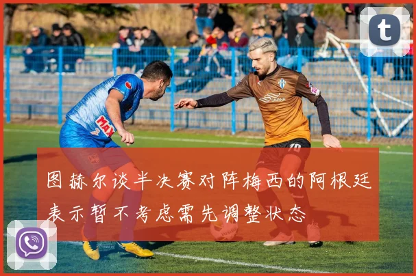 图赫尔谈半决赛对阵梅西的阿根廷表示暂不考虑需先调整状态