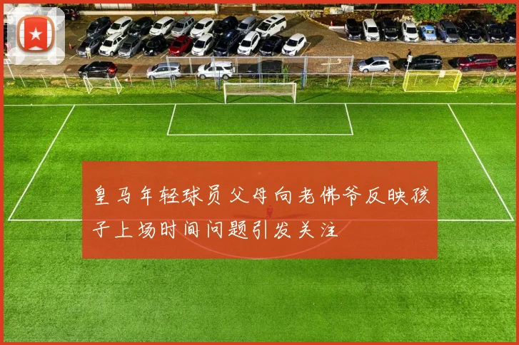 皇马年轻球员父母向老佛爷反映孩子上场时间问题引发关注