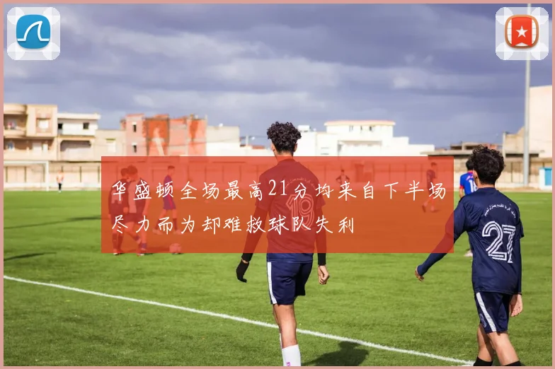 华盛顿全场最高21分均来自下半场尽力而为却难救球队失利