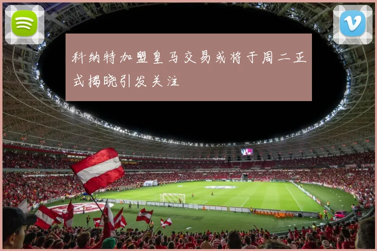 科纳特加盟皇马交易或将于周二正式揭晓引发关注