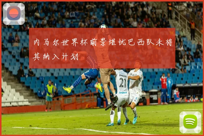 内马尔世界杯前景堪忧巴西队未将其纳入计划