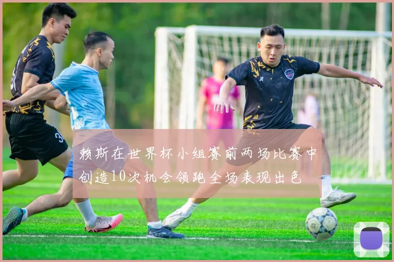 赖斯在世界杯小组赛前两场比赛中创造10次机会领跑全场表现出色