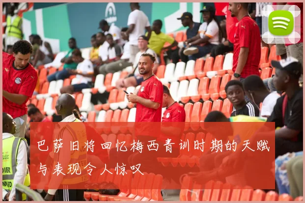 巴萨旧将回忆梅西青训时期的天赋与表现令人惊叹