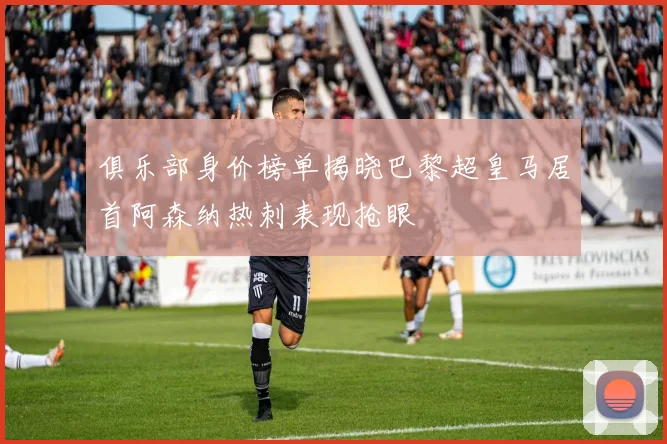 俱乐部身价榜单揭晓巴黎超皇马居首阿森纳热刺表现抢眼