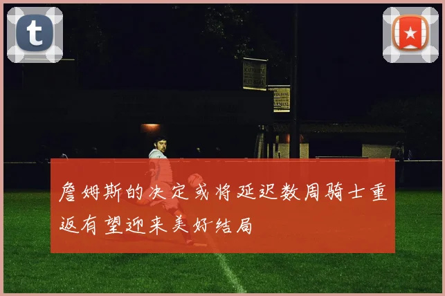 詹姆斯的决定或将延迟数周骑士重返有望迎来美好结局