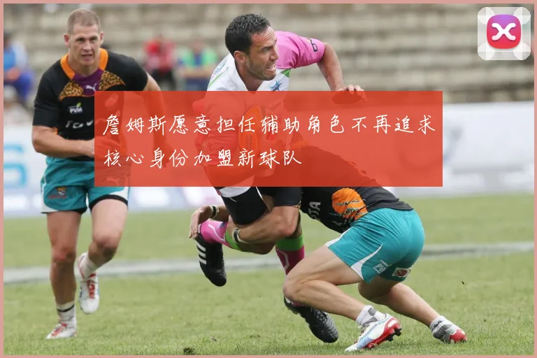 詹姆斯愿意担任辅助角色不再追求核心身份加盟新球队