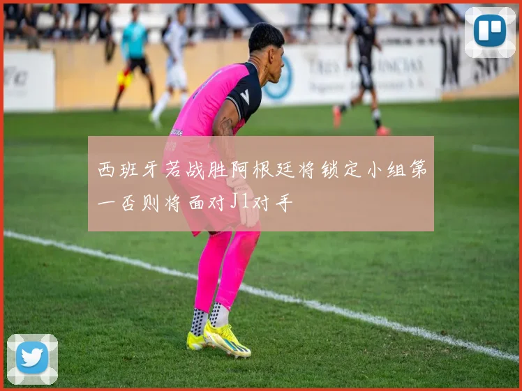 西班牙若战胜阿根廷将锁定小组第一否则将面对J1对手