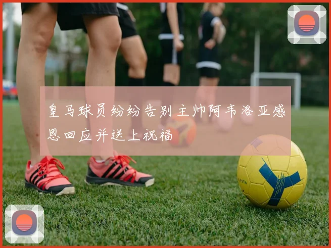皇马球员纷纷告别主帅阿韦洛亚感恩回应并送上祝福