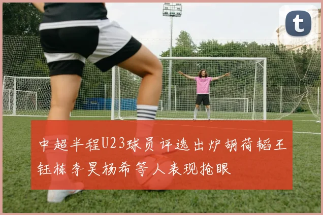 中超半程U23球员评选出炉胡荷韬王钰栋李昊杨希等人表现抢眼